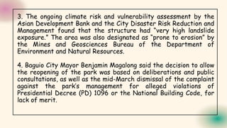3. The ongoing climate risk and vulnerability assessment by the
Asian Development Bank and the City Disaster Risk Reduction and
Management found that the structure had “very high landslide
exposure.” The area was also designated as “prone to erosion” by
the Mines and Geosciences Bureau of the Department of
Environment and Natural Resources.
4. Baguio City Mayor Benjamin Magalong said the decision to allow
the reopening of the park was based on deliberations and public
consultations, as well as the mid-March dismissal of the complaint
against the park’s management for alleged violations of
Presidential Decree (PD) 1096 or the National Building Code, for
lack of merit.
 