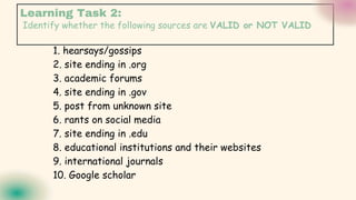Identify whether the following sources are VALID or NOT VALID
1. hearsays/gossips
2. site ending in .org
3. academic forums
4. site ending in .gov
5. post from unknown site
6. rants on social media
7. site ending in .edu
8. educational institutions and their websites
9. international journals
10. Google scholar
Learning Task 2:
 