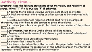 Activity Time...
____1.A source that is biased is always unreliable and should be avoided.
____2.A book author must cite studies or other sources to be considered valid
and reliable.
____3.Reliable newspaper and magazine articles don’t have bibliographies;
therefore, they don’t have to cite sources to prove their claims.
____4.Academic journals are not particular about the credentials of the authors
they publish.
____5.Information/Post that is viral is always valid and reliable.
____6.Famous social media personality is always a good source of reliable and
valid information.
____7.The information is unreliable without source.
____8.A source that is good is valid.
____9.Audience is for whom the author intended the paper to be read or viewed.
____10. Counterchecking the credentials of the author/source in the internet is
important to verify the reliability of the information
Directions: Read the following statements about the validity and reliability of
source. Write “T” if it is true and “F” if otherwise.
 