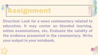 Direction: Look for a news commentary related to
education. It may center on blended learning,
online examinations, etc. Evaluate the validity of
the evidence presented in the commentary. Write
your output in your notebook.
Assignment
 