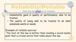 • Consistently good in quality or performance; able to be
trusted.
• The quality of being able to be trusted to do what
somebody wants or needs.
Example of reliable sources:
The text of the law is better than reading a social media
post that a citizen wrote that talks about the law
Reliability/Reliable
that may be relied on or trusted
 