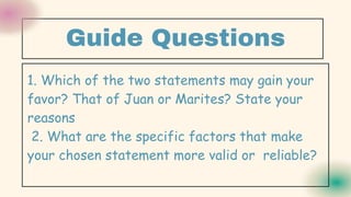Guide Questions
1. Which of the two statements may gain your
favor? That of Juan or Marites? State your
reasons
2. What are the specific factors that make
your chosen statement more valid or reliable?
 