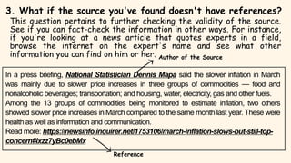 In a press briefing, National Statistician Dennis Mapa said the slower inflation in March
was mainly due to slower price increases in three groups of commodities — food and
nonalcoholic beverages; transportation; and housing, water, electricity, gas and other fuels.
Among the 13 groups of commodities being monitored to estimate inflation, two others
showed slower price increases in March compared to the same month last year. These were
health as well as information and communication.
Read more: https://newsinfo.inquirer.net/1753106/march-inflation-slows-but-still-top-
concern#ixzz7yBc0ebMx
3. What if the source you've found doesn't have references?
This question pertains to further checking the validity of the source.
See if you can fact-check the information in other ways. For instance,
if you're looking at a news article that quotes experts in a field,
browse the internet on the expert's name and see what other
information you can find on him or her. Author of the Source
Reference
 