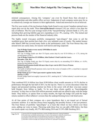 “
Page 2 of 5 January 2012 © Copyright StockTakers Limited, All Rights Reserved. Copying Prohibited.
The author does not provide investment advice. In order to use reproduce or convey the material herein,
in any way, written agreement must be obtained from the author or its agent Architypes Inc.
StockTakers Limited is an Alberta corporation providing information on “likeables” equities.
StockTakers Limited encourages your seeking tax law advisor for capital gains tax dispositions.
Man Bites Man! Judged By The Company They Keep.
minimal consequences. Among this ‘company’ can even be found those then elevated to
ambassadorships and other public office services. Judgement of such company seems poor for us
to collectively consign our treasure to their applications. Asked and answered we do as believed.
The five year results of the top fourteen hedge funds found in one recent Canadian national news
report does not do the math. These best-of-the-bunch returned 2.6% pa, which is less than the
rate of inflation. The five year average result of the “top-performing” pension funds is 2.5%, not
including their growing liability gap now expanding at over -9%, nearing -16%. The mutual and
pension funds are the meeker of the financial industry tribe.
The highly touted wise-guys portfolio management “gun-slingers” that come to aid the
wealthiest grow their portion have had a few very turbulent years of results. The market bounce
after March 2009 has covered many faults in the performance yield. The Four Horses they ride
around town are surely lame, for reasons well known and long suspected.
Top 10 Hedge Funds oversee nearly $190 billion in assets
September 5th, 2011
The Top 10 Hedge Funds saw their US Equity assets drop by over $3.36 billion, or -1.7%, during the
second quarter of 2011.
Top 10 Hedge Funds lose $31.8 Billion, John Paulson’s Fund Leads the Losers
December 12th, 2011
The Top 10 Hedge Funds saw their US Equity assets drop by an astounding $31.8 Billion, or -16.8%,
during the third quarter of 2011.
Defined benefit pension health fell more than 16 per cent in 2011:Towers Watson
January 04, 2012
The health of defined benefit pensions took a turn for the worse in Canada in 2011, a trend that is expected
to continue this year
Hedge funds get an 'F' Don’t pass muster against stocks, bonds
January 6, 2012
Overall, hedge funds lost roughly 4 percent in 2011, marking the $1.7 trillion industry’s second-worst year
on record
That combined $35.16 billion loss from $190 billion client wealth amounts to 18.5% decline in
performance through the last half of 2011, by the top ten. There is a severe disconnect when the
largest and presumed meriting smartest ten firms in the sector with all their wise-men cannot
hold Humpty from falling so badly. To be sure these clients qualify as “knowledgeable
investors” as they have at least $20 million personal wealth and can afford to play with the hedge
funds. They believe, as spouts from so many mouths, the high risk hedge will yield the larger
returns needed to offset inflation’s erosion than the underperforming lower risk bond sector.
At all four points of their compass sits a poor hypothesis that is not teased out of factual
economic realities. It is and has always been engaging, but possibly fiction, if not just pretence.
The Four Horses of portfolio “apocollapse” as at least that which we have shown over these
years, adding our voice to many. Throwing aside those four we can add a fifth below, but then
our results speak very loudly, 48.27% IRR ending 2010 and 33.39% IRR finishing 2011.
 