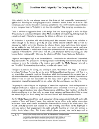 “
Page 3 of 5 January 2012 © Copyright StockTakers Limited, All Rights Reserved. Copying Prohibited.
The author does not provide investment advice. In order to use reproduce or convey the material herein,
in any way, written agreement must be obtained from the author or its agent Architypes Inc.
StockTakers Limited is an Alberta corporation providing information on “likeables” equities.
StockTakers Limited encourages your seeking tax law advisor for capital gains tax dispositions.
Man Bites Man! Judged By The Company They Keep.
High volatility is the now chanted cause of this defeat of their reasonable “encompassing”
approach to investing and managing portfolios of substantial wealth. Is that so? Is such a fifth
horse necessary when the founder of economic game theory John von Neumann is acknowledged
to have expressed clearly, “Volatility is not risk, it is volatility.” That horse is a non-starter, too.
There is too much supposition from exotic things that have been engaged to make the high-
strung theory in economics string into a tale. Much sound and fury signifying, nothing much, but
a shadow of reality. Many have suggested the failings to which we give reason.
We infer there is a problem with what is being used. The economic theory is not sufficient or
robust enough for the reliance given by all levels of the financial industry. That is what the
industry has had to work with. Shunning the obvious doubts many had with no better answers
but not looking for any. At least there has been no better empirical economic context, until now.
The Modal Geometry1
is entirely new theory built-up from the work left behind by Dr Atrill and
neglected by the industry. Ernst worked with Dr. Atrill brief years before his passing, and later
became further enlightened by following the allusions of Tobin, Coase, Nash, and Rubinstein.
Empirical basis of proof lays in our real-time results. These results we obtain are not conjectures,
they are auditable. We give reasons for the logical case supported by mathematical proof. Reality
continues to prove the profundity of the point as uncovered by the Modal Geometry at work in
our “likeables” demonstrating their tendency to make price gains 2 to 1.
Though he is famous for saying, and writing in Latin, “Hypotheses non fingo ... I feign no
hypothesis” Sir Isaac Newton did see the apple fall but could not see the penny roll. That is to
say he relied on observable empirical things from which he then adduced the mechanic laws of
the universal motions. He supposed not other than as the world showed. He knew this world was
ruled by what we can now reasonably call the weak force of gravity. Newton, a towering
imagination, he could comprehend it but not explain why that was the case, only that it is.
The penny-like orb rolling on the diaphragm of space-time required no elastic string to hold an
elliptical orbit such as Kepler had documented and Galileo confirmed. However gas clouds and
coinage were not Newton’s forte either. These are more artful things than Newton’s privilege for
divinity could grasp in his time, or by his peers. Made a sinecure as Master of the Mint he could
not adduce the process that is money and concerned himself with debasement of the coin.
As The Modal Geometry affirms we all can act as willing participants in the health and wealth
creation of firms and “inspire” money into existence by our efforts as its trading connections
before that created worth can be accounted for in terms of fiat money in the balance sheet. The
Modal Geometry describes that creation by a firm’s trading connections on the diaphragm of
entry and exits of their engagement with credit and debit float that are what later appears as
ciphers in the balance sheet. This is not a simple planar geometry that can be expressed as
 