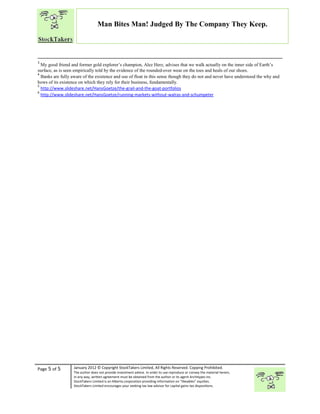 “
Page 5 of 5 January 2012 © Copyright StockTakers Limited, All Rights Reserved. Copying Prohibited.
The author does not provide investment advice. In order to use reproduce or convey the material herein,
in any way, written agreement must be obtained from the author or its agent Architypes Inc.
StockTakers Limited is an Alberta corporation providing information on “likeables” equities.
StockTakers Limited encourages your seeking tax law advisor for capital gains tax dispositions.
Man Bites Man! Judged By The Company They Keep.
3
My good friend and former gold explorer’s champion, Alez Herz, advises that we walk actually on the inner side of Earth’s
surface, as is seen empirically told by the evidence of the rounded-over wear on the toes and heals of our shoes.
4
Banks are fully aware of the existence and use of float in this sense though they do not and never have understood the why and
hows of its existence on which they rely for their business, fundamentally.
5
http://www.slideshare.net/HansGoetze/the-grail-and-the-goat-portfolios
6
http://www.slideshare.net/HansGoetze/running-markets-without-walras-and-schumpeter
 