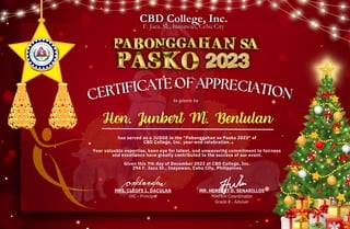 MRS. CLEOFE L. DACULAN
OIC - Principal
MR. HERBERT D. SENARILLOS
MAPEH Coordinator
Grade 8 - Adviser
has served as a JUDGE in the “Pabonggahan sa Pasko 2023" of
CBD College, Inc. year-end celebration.
Your valuable expertise, keen eye for talent, and unwavering commitment to fairness
and excellence have greatly contributed to the success of our event.
Given this 7th day of December 2023 at CBD College, Inc.
294 F. Jaca St., Inayawan, Cebu City, Philippines.
CERTIFICATE OF APPRECIATION
is given to
CERTIFICATE OF APPRECIATION
CERTIFICATE OF APPRECIATION
 