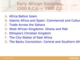 Early African Societies,
1500 B.C.E. – 1500 C.E.
A. Africa Before Islam
B. Islamic Africa and Spain: Commercial and Cultur
C. Trade Across the Sahara
D. West African Kingdoms: Ghana and Mali
E. Ethiopia’s Christian Kingdom
F. The City-States of East Africa
G. The Bantu Connection: Central and Southern Afr
 