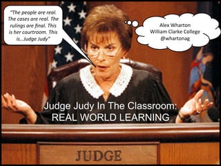 “The	
  people	
  are	
  real.	
  
The	
  cases	
  are	
  real.	
  The	
  
 rulings	
  are	
  ﬁnal.	
  This	
                     Alex	
  Wharton	
  
is	
  her	
  courtroom.	
  This	
                 William	
  Clarke	
  College	
  
       is…Judge	
  Judy”	
                             @whartonag	
  




                           Judge Judy In The Classroom: 
                             REAL WORLD LEARNING
 