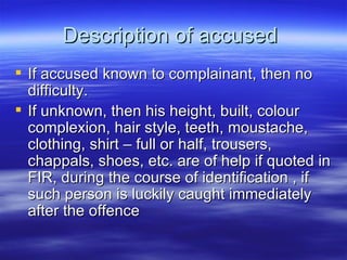 Description of accused  If accused known to complainant, then no difficulty.  If unknown, then his height, built, colour complexion, hair style, teeth, moustache, clothing, shirt – full or half, trousers, chappals, shoes, etc. are of help if quoted in FIR, during the course of identification , if such person is luckily caught immediately after the offence  