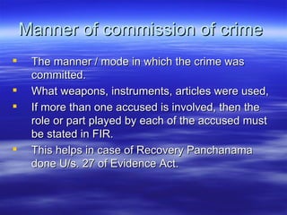 Manner of commission of crime  The manner / mode in which the crime was committed.  What weapons, instruments, articles were used,  If more than one accused is involved, then the role or part played by each of the accused must be stated in FIR. This helps in case of Recovery Panchanama done U/s. 27 of Evidence Act. 