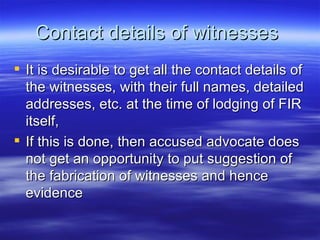 Contact details of witnesses  It is desirable to get all the contact details of the witnesses, with their full names, detailed addresses, etc. at the time of lodging of FIR itself,  If this is done, then accused advocate does not get an opportunity to put suggestion of the fabrication of witnesses and hence evidence  