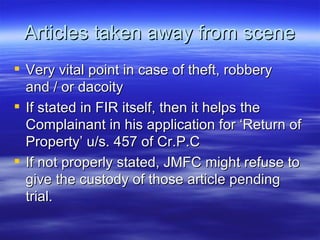 Articles taken away from scene Very vital point in case of theft, robbery and / or dacoity If stated in FIR itself, then it helps the Complainant in his application for ‘Return of Property’ u/s. 457 of Cr.P.C If not properly stated, JMFC might refuse to give the custody of those article pending trial. 