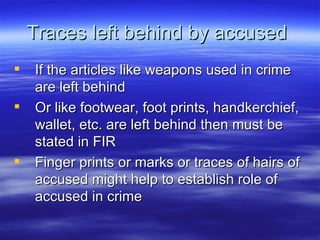 Traces left behind by accused  If the articles like weapons used in crime are left behind  Or like footwear, foot prints, handkerchief, wallet, etc. are left behind then must be stated in FIR Finger prints or marks or traces of hairs of accused might help to establish role of accused in crime 