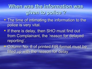 When was the information was given to police ? The time of intimating the information to the police is very vital. If there is delay, then SHO must find out from Complainant, the ‘reason for delayed reporting’. Column No. 8 of printed FIR format must be filled up with the ‘reason for delay 