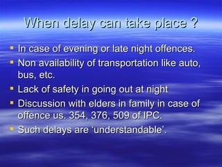 When delay can take place ? In case of evening or late night offences. Non availability of transportation like auto, bus, etc.  Lack of safety in going out at night Discussion with elders in family in case of offence us. 354, 376, 509 of IPC. Such delays are ‘understandable’.  