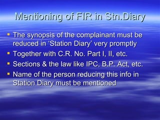 Mentioning of FIR in Stn.Diary The synopsis of the complainant must be reduced in ‘Station Diary’ very promptly Together with C.R. No. Part I, II, etc. Sections & the law like IPC, B.P. Act, etc. Name of the person reducing this info in Station Diary must be mentioned  