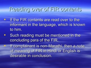 Reading over of FIR contents If the FIR contents are read over to the informant in the language, which is known to him.  Such reading must be mentioned in the concluding para of the FIR. If complainant is non-Marathi, then a note of meaning of FIR in Hindi or English is desirable in conclusion. 