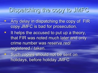 Dispatching the copy to JMFC Any delay in dispatching the copy of  FIR copy JMFC is bad for prosecution. It helps the accused to put up a theory, that FIR was noted much later and only crime number was reserve red/ registered / taken. Such copies should not be sent on holidays, before holiday JMFC 