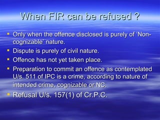When FIR can be refused ? Only when the offence disclosed is purely of ‘Non-cognizable’ nature. Dispute is purely of civil nature. Offence has not yet taken place.  Preparation to commit an offence as contemplated U/s. 511 of IPC is a crime, according to nature of intended crime, cognizable or NC.   Refusal U/s. 157(1) of Cr.P.C.  