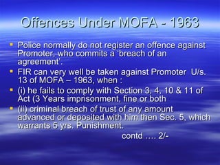 Offences Under MOFA - 1963 Police normally do not register an offence against Promoter, who commits a ‘breach of an agreement’. FIR can very well be taken against Promoter  U/s. 13 of MOFA – 1963, when :  (i) he fails to comply with Section 3, 4, 10 & 11 of Act (3 Years imprisonment, fine or both  (ii) criminal breach of trust of any amount advanced or deposited with him then Sec. 5, which warrants 5 yrs. Punishment.    contd …. 2/- 