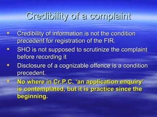 Credibility of a complaint Credibility of information is not the condition precedent for registration of the FIR. SHO is not supposed to scrutinize the complaint before recording it Disclosure of a cognizable offence is a condition precedent. No where in Cr.P.C. ‘an application enquiry’ is contemplated, but it is practice since the beginning .   