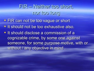 FIR – Neither too short,  nor too long  FIR can not be too vague or short It should not be too exhaustive also. It should disclose a commission of a cognizable crime, by some one against someone, for some purpose motive, with or without / any objective in mind . 