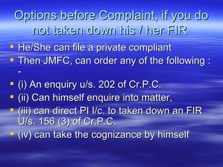 Options before Complaint, if you do not taken down his / her FIR  He/She can file a private compliant Then JMFC, can order any of the following : - (i) An enquiry u/s. 202 of Cr.P.C. (ii) Can himself enquire into matter, (iii) can direct PI I/c. to taken down an FIR U/s. 156 (3) of Cr.P.C. (iv) can take the cognizance by himself 