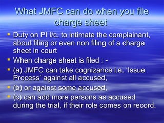 What JMFC can do when you file charge sheet  Duty on PI I/c. to intimate the complainant, about filing or even non filing of a charge sheet in court  When charge sheet is filed : - (a) JMFC can take cognizance i.e. ‘Issue Process’ against all accused, (b) or against some accused, (c) can add more persons as accused during the trial, if their role comes on record. 