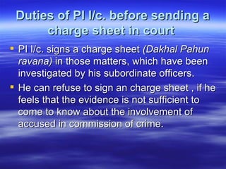 Duties of PI I/c. before sending a charge sheet in court   PI I/c. signs a charge sheet  (Dakhal Pahun ravana)  in those matters, which have been investigated by his subordinate officers. He can refuse to sign an charge sheet , if he feels that the evidence is not sufficient to come to know about the involvement of accused in commission of crime.  