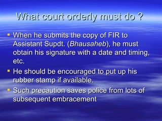 What court orderly must do ?  When he submits the copy of FIR to Assistant Supdt. ( Bhausaheb ), he must obtain his signature with a date and timing, etc.  He should be encouraged to put up his rubber stamp if available. Such precaution saves police from lots of subsequent embracement  