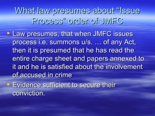 What law presumes about “Issue Process” order of JMFC Law presumes, that when JMFC issues process i.e. summons u/s. … of any Act, then it is presumed that he has read the entire charge sheet and papers annexed to it and he is satisfied about the involvement of accused in crime  Evidence sufficient to secure their conviction. 
