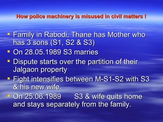 How police machinery is misused in civil matters ! Family in Rabodi, Thane has Mother who has 3 sons (S1, S2 & S3) On 28.05.1989 S3 marries  Dispute starts over the partition of their Jalgaon property Fight intensifies between M-S1-S2 with S3 & his new wife. On 25.06.1989  S3 & wife quits home and stays separately from the family. 