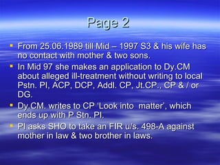 Page 2  From 25.06.1989 till Mid – 1997 S3 & his wife has no contact with mother & two sons. In Mid 97 she makes an application to Dy.CM about alleged ill-treatment without writing to local Pstn. PI, ACP, DCP, Addl. CP, Jt.CP., CP & / or DG. Dy.CM. writes to CP ‘Look into  matter’, which ends up with P Stn. PI. PI asks SHO to take an FIR u/s. 498-A against mother in law & two brother in laws. 