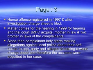Page : 3 Hence offence registered in 1997 & after investigation charge sheet is filed. Matter comes for the hearing in 1999 for hearing and trial court JMFC acquits, mother in law & two brother in laws of the complainants. Since then complainant lady starts making allegations against local police about their soft corner to opp. party and alleges of making a weak charge sheet and therefore the accused were acquitted in her case. 