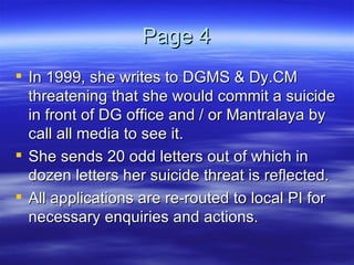 Page 4 In 1999, she writes to DGMS & Dy.CM threatening that she would commit a suicide in front of DG office and / or Mantralaya by call all media to see it. She sends 20 odd letters out of which in dozen letters her suicide threat is reflected. All applications are re-routed to local PI for necessary enquiries and actions.  