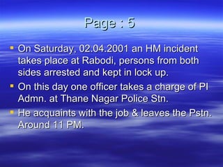 Page : 5  On Saturday, 02.04.2001 an HM incident takes place at Rabodi, persons from both sides arrested and kept in lock up. On this day one officer takes a charge of PI Admn. at Thane Nagar Police Stn.  He acquaints with the job & leaves the Pstn. Around 11 PM.  