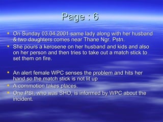 Page : 6  On Sunday 03.04.2001 same lady along with her husband & two daughters comes near Thane Ngr. Pstn. She pours a kerosene on her husband and kids and also on her person and then tries to take out a match stick to set them on fire.  An alert female WPC senses the problem and hits her hand so the match stick is not lit up A commotion takes places. One PSI, who was SHO, is informed by WPC about the incident. 