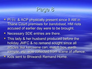 Page 8  PI I/c. & ACP physically present since 9 AM in Thane Court premises for  bandobast,  HM riots accused of earlier day were to be brought.  Necessary SDE entries are there. This lady & her husband produced before the holiday JMFC & no remand sought since all articles like kerosene can, match box, earth sample, etc. was collected from scene of offence.  Kids sent to Bhiwandi Remand Home. 