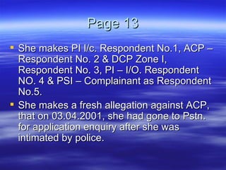 Page 13 She makes PI I/c. Respondent No.1, ACP – Respondent No. 2 & DCP Zone I, Respondent No. 3, PI – I/O. Respondent NO. 4 & PSI – Complainant as Respondent No.5. She makes a fresh allegation against ACP, that on 03.04.2001, she had gone to Pstn. for application enquiry after she was intimated by police. 