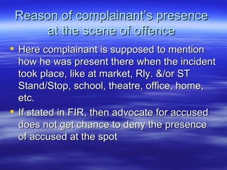 Reason of complainant’s presence  at the scene of offence  Here complainant is supposed to mention how he was present there when the incident took place, like at market, Rly. &/or ST Stand/Stop, school, theatre, office, home, etc. If stated in FIR, then advocate for accused does not get chance to deny the presence of accused at the spot  