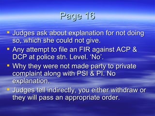 Page 16 Judges ask about explanation for not doing so, which she could not give.  Any attempt to file an FIR against ACP & DCP at police stn. Level. ‘No’. Why they were not made party to private complaint along with PSI & PI. No explanation.  Judges tell indirectly, you either withdraw or they will pass an appropriate order.  