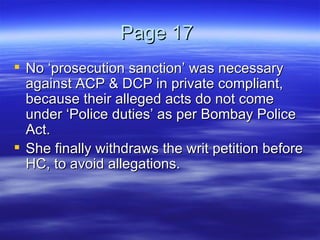 Page 17  No ‘prosecution sanction’ was necessary against ACP & DCP in private compliant, because their alleged acts do not come under ‘Police duties’ as per Bombay Police Act.  She finally withdraws the writ petition before HC, to avoid allegations. 