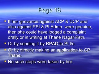 Page 18 If her grievance against ACP & DCP and also against PSI & PI Admn. were genuine, then she could have lodged a complaint orally or in writing at Thane Nagar Pstn.  Or by sending it by RPAD to PI I/c. Or by directly making an application to CP Thane.  No such steps were taken by her. 