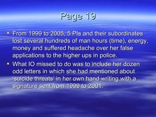 Page 19 From 1999 to 2005, 5 PIs and their subordinates lost several hundreds of man hours (time), energy, money and suffered headache over her false applications to the higher ups in police.  What IO missed to do was to include her dozen odd letters in which she had mentioned about ‘suicide threats’ in her own hand writing with a signature sent from 1999 to 2001. 
