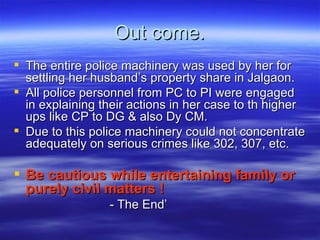 Out come. The entire police machinery was used by her for settling her husband’s property share in Jalgaon. All police personnel from PC to PI were engaged in explaining their actions in her case to th higher ups like CP to DG & also Dy CM.  Due to this police machinery could not concentrate adequately on serious crimes like 302, 307, etc.  Be cautious while entertaining family or purely civil matters !  - The End’ 