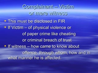Complainant – Victim  or mere witness  This must be disclosed in FIR  If Victim – of physical violence or  of paper crime like cheating  or criminal breach of trust  If witness – how came to know about offence, through whom, how and in what manner he is affected.  