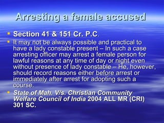 Arresting a female accused   Section 41 & 151 Cr. P.C .  It may not be always possible and practical to have a lady constable present – In such a case arresting officer may arrest a female person for lawful reasons at any time of day or night even without presence of lady constable – He, however, should record reasons either before arrest or immediately after arrest for adopting such a course.  State of Mah. V/s. Christian Community Welfare Council of India  2004 ALL MR (CRI) 301 SC.   