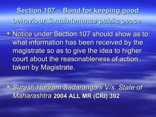 Section 107 – Bond for keeping good behaviour & maintenance public peace   Notice under Section 107 should show as to what information has been received by the magistrate so as to give the idea to higher court about the reasonableness of action taken by Magistrate.  Suresh Hariram Sadarangani V/s. State of Maharashtra  2004 ALL MR (CRI) 392   
