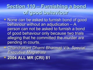Section 110  –  Furnishing a bond of good behaviour   None can be asked to furnish bond of good behaviour without an adjudication – A person can not be asked to furnish a bond of good behaviour only because two trials alleging that he committed the murder are pending in courts. Chandrakant Dharni Bharmaji V/s. Special Executive Magistrate  2004 ALL MR (CRI) 81  